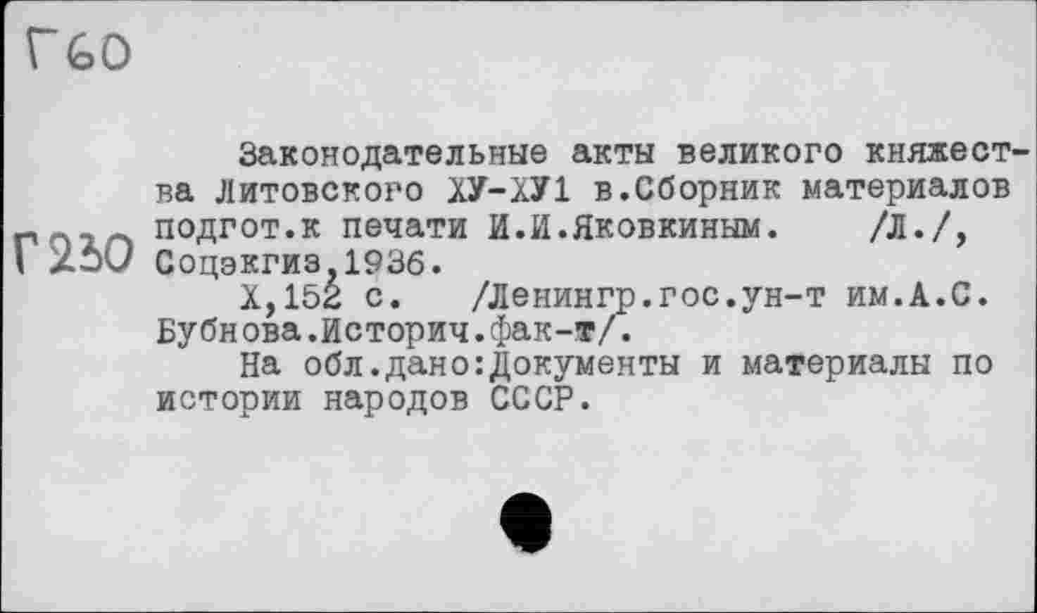 ﻿Г" GO
Законодательные акты великого княжества Литовского ХУ-ХУ1 в.Сборник материалов
- подгот.к печати И.И.Яковкиным. /Л./,
I 25С/ Соцэкгиз,193б.
Х,152 с. /Ленингр.гос.ун-т им.А.С. Бубнова.История.фак-т/.
На обл.дано:Документы и материалы по истории народов СССР.